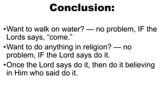 Conclusion:
•Want to walk on water? — no problem, IF the
Lords says, “come.”
•Want to do anything in religion? — no
problem, IF the Lord says do it.
•Once the Lord says do it, then do it believing
in Him who said do it.
 