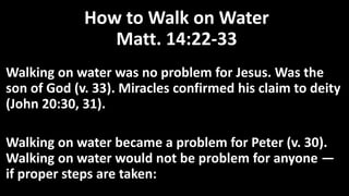 How to Walk on Water
Matt. 14:22-33
Walking on water was no problem for Jesus. Was the
son of God (v. 33). Miracles confirmed his claim to deity
(John 20:30, 31).
Walking on water became a problem for Peter (v. 30).
Walking on water would not be problem for anyone —
if proper steps are taken:
 