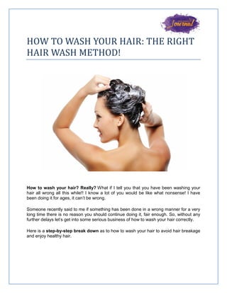 HOW TO WASH YOUR HAIR: THE RIGHT
HAIR WASH METHOD!
How to wash your hair? Really? What if I tell you that you have been washing your
hair all wrong all this while!! I know a lot of you would be like what nonsense! I have
been doing it for ages, it can’t be wrong.
Someone recently said to me if something has been done in a wrong manner for a very
long time there is no reason you should continue doing it, fair enough. So, without any
further delays let’s get into some serious business of how to wash your hair correctly.
Here is a step-by-step break down as to how to wash your hair to avoid hair breakage
and enjoy healthy hair.
 