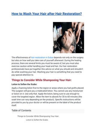 How to Wash Your Hair after Hair Restoration?
The effectiveness of hair restoration in Dubai depends not only on the surgery
but also on how well you take care of yourself afterward. During the healing
process, there are several limits you must be aware of, but you must also
exercise caution while handling your head and hair. Our hair restoration
professionals have put together this advice on what you should and shouldn’t
do while washing your hair. Washing your hair is something that you need to
pay special attention to.
Things to Consider While Shampooing Your Hair:
Lotion to Soften the Scabs:
Apply a foaming lotion first to the region or areas where you had grafts placed.
The surgeon will give you a medicated lotion. You cannot use any moisturizer
or lotion on it. Use only that. Apply the lotion, being sure to use enough to
cover the targeted region. Allow the item to absorb for 30 to 60 minutes (the
soak time can vary depending on the product). Specific instructions will be
provided to you by your doctor or will be present on the label of the product
itself.
Table of Contents
​ Things to Consider While Shampooing Your Hair:
​ Lotion to Soften the Scabs:
 
