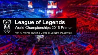League of Legends
World Championships 2016 Primer
Part 4: How to Watch a Game of League of Legends
Prepared by: Luc Ryu
 