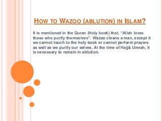 HOW TO WAZOO (ABLUTION) IN ISLAM?
It is mentioned in the Quran (Holy book) that, “Allah loves
those who purify themselves”. Wazoo cleans a man, except it
we cannot touch to the holy book or cannot perform prayers
as well as we purify our selves. At the time of Hajj& Umrah, it
is necessary to remain in ablution.
 