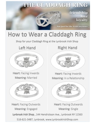 How to Wear a Claddagh Ring
Shop for your Claddagh Ring at the Lynbrook Irish Shop
Right HandLeft Hand
Heart: Facing Inwards
Meaning: In a Relationship
Heart: Facing Inwards
Meaning: Married
Heart: Facing Outwards
Meaning: Engaged
Heart: Facing Outwards
Meaning: Single
Lynbrook Irish Shop , 144 Hendrickson Ave., Lynbrook NY 11563
516-621-3487, Lynbrook, www.LynbrookIrishShop.com
 