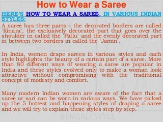 How to Wear a Saree
HERE’S HOW TO WEAR A SAREE, IN VARIOUS INDIAN
STYLES:
A saree has three parts – the decorated borders are called
'Kinara', the exclusively decorated part that goes over the
shoulder in called the 'Pallu' and the evenly decorated part
in between two borders in called the 'Jamin'.
In India, women drape sarees in various styles and each
style highlights the beauty of a certain part of a saree. More
than 80 different ways of wearing a saree are popular in
India and these styles evolved only to make a woman look
attractive without compromising with the traditional
concept of modesty and comfort.
Many modern Indian women are aware of the fact that a
saree or sari can be worn in various ways. We have picked
up the 5 hottest and happening styles of draping a saree
and we will try to explain these styles step by step.
 