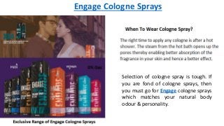 Engage Cologne Sprays
Selection of cologne spray is tough. If
you are fond of cologne sprays, then
you must go for Engage cologne sprays
which matches your natural body
odour & personality.
 