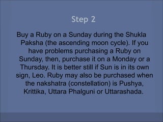 Step 2
Buy a Ruby on a Sunday during the Shukla
  Paksha (the ascending moon cycle). If you
    have problems purchasing a Ruby on
 Sunday, then, purchase it on a Monday or a
 Thursday. It is better still if Sun is in its own
sign, Leo. Ruby may also be purchased when
   the nakshatra (constellation) is Pushya,
   Krittika, Uttara Phalguni or Uttarashada.
 