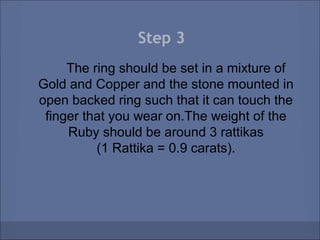 Step 3
     The ring should be set in a mixture of
Gold and Copper and the stone mounted in
open backed ring such that it can touch the
 finger that you wear on.The weight of the
     Ruby should be around 3 rattikas
          (1 Rattika = 0.9 carats).
 