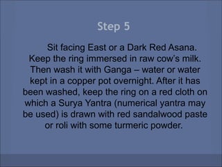 Step 5
     Sit facing East or a Dark Red Asana.
 Keep the ring immersed in raw cow’s milk.
 Then wash it with Ganga – water or water
 kept in a copper pot overnight. After it has
been washed, keep the ring on a red cloth on
which a Surya Yantra (numerical yantra may
be used) is drawn with red sandalwood paste
     or roli with some turmeric powder.
 