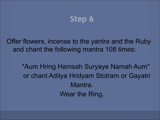 Step 6

Offer flowers, incense to the yantra and the Ruby
  and chant the following mantra 108 times:

     "Aum Hring Hamsah Suryaye Namah Aum"
      or chant Aditya Hridyam Stotram or Gayatri
                      Mantra.
                   Wear the Ring.
 
