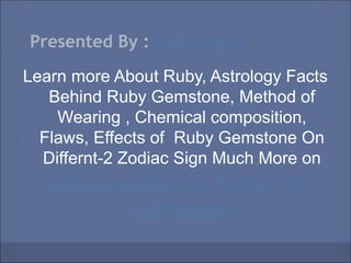 Presented By : Ruby.org.in
Learn more About Ruby, Astrology Facts
   Behind Ruby Gemstone, Method of
    Wearing , Chemical composition,
  Flaws, Effects of Ruby Gemstone On
  Differnt-2 Zodiac Sign Much More on
   Ruby.org.inWant to Know Your
             Gemstone
 