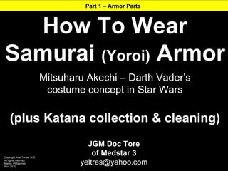 Part 1 – Armor Parts



  How To Wear
Samurai (Yoroi) Armor
                               Mitsuharu Akechi – Darth Vader’s
                                costume concept in Star Wars

     (plus Katana collection & cleaning)
                                         JGM Doc Tore
Copyright Ariel Torres, M.D.
                                           of Medstar 3
All rights reserved.
Manila, Philippines
April 2012
                                       yeltres@yahoo.com
 