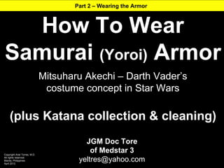 Part 2 – Wearing the Armor



  How To Wear
Samurai (Yoroi) Armor
                               Mitsuharu Akechi – Darth Vader’s
                                costume concept in Star Wars

     (plus Katana collection & cleaning)
                                         JGM Doc Tore
Copyright Ariel Torres, M.D.
                                           of Medstar 3
All rights reserved.
Manila, Philippines
April 2012
                                       yeltres@yahoo.com
 