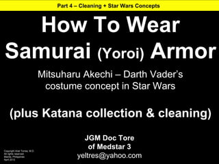 Part 4 – Cleaning + Star Wars Concepts



  How To Wear
Samurai (Yoroi) Armor
                               Mitsuharu Akechi – Darth Vader’s
                                costume concept in Star Wars

     (plus Katana collection & cleaning)
                                            JGM Doc Tore
Copyright Ariel Torres, M.D.
                                              of Medstar 3
All rights reserved.
Manila, Philippines
April 2012
                                          yeltres@yahoo.com
 