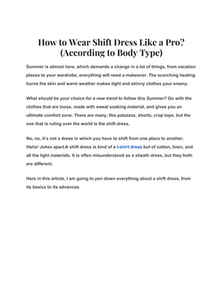 How to Wear Shift Dress Like a Pro? 
(According to Body Type) 
Summer is almost here, which demands a change in a lot of things, from vacation
places to your wardrobe, everything will need a makeover. The scorching heating
burns the skin and warm weather makes tight and skinny clothes your enemy.
What should be your choice for a new trend to follow this Summer?​ Go with the
clothes that are loose, made with sweat soaking material, and gives you an
ultimate comfort zone. There are many, like palazzos, shorts, crop tops, but the
one that is ruling over the world is the shift dress.
No, no, it’s not a dress in which you have to shift from one place to another.
Haha! Jokes apart.​A shift dress is kind of a ​t-shirt dress​ but of cotton, linen, and
all the light materials. It is often misunderstood as a sheath dress, but they both
are different.
Here in this article, I am going to pen down everything about a shift dress, from
its basics to its advances.
 
 
 
 