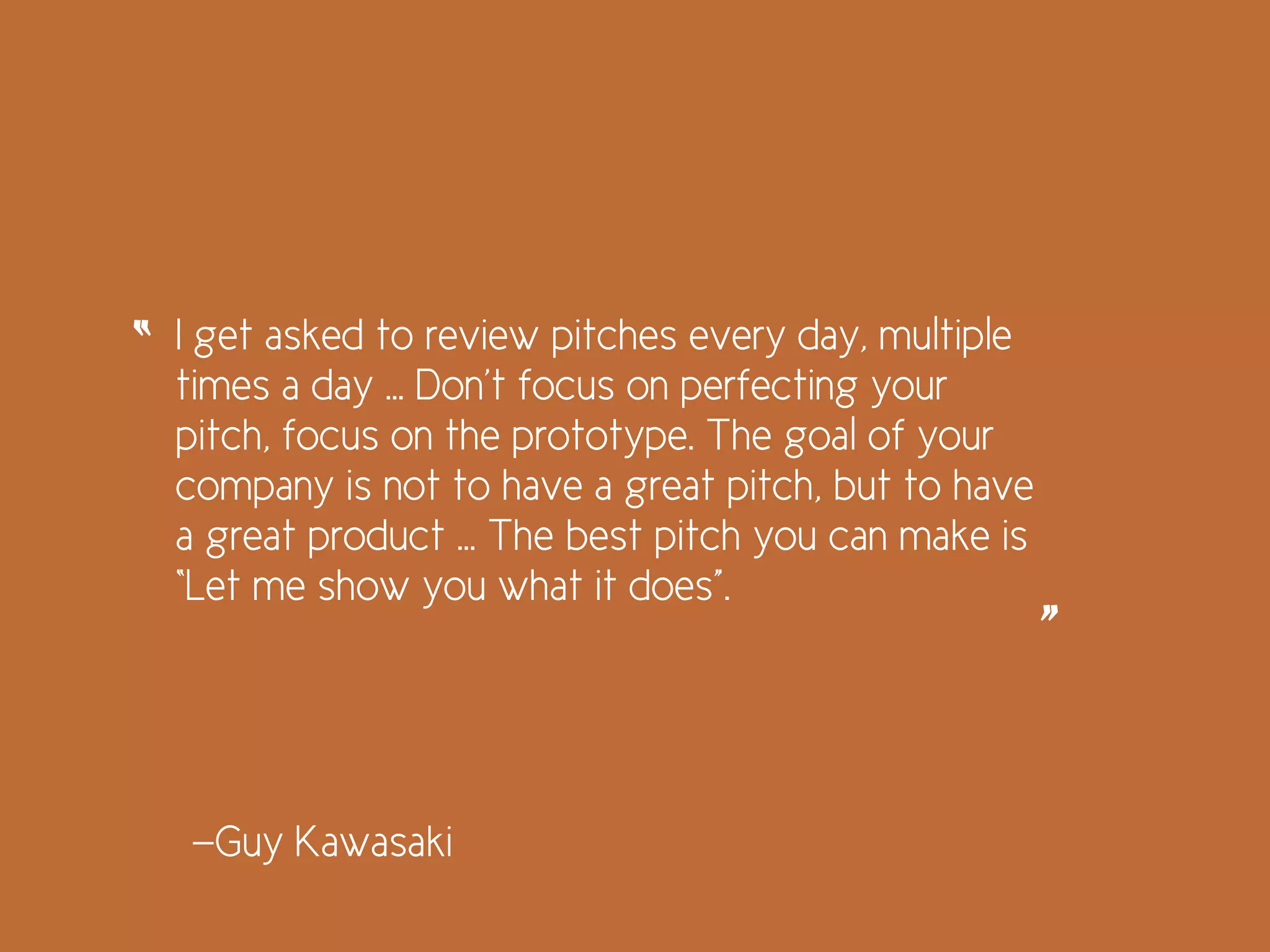 I get asked to review pitches every day, multiple
times a day … Don’t focus on perfecting your
pitch, focus on the prototype. The goal of your
company is not to have a great pitch, but to have
a great product … The best pitch you can make is
“Let me show you what it does”.
“
”
—Guy Kawasaki
 