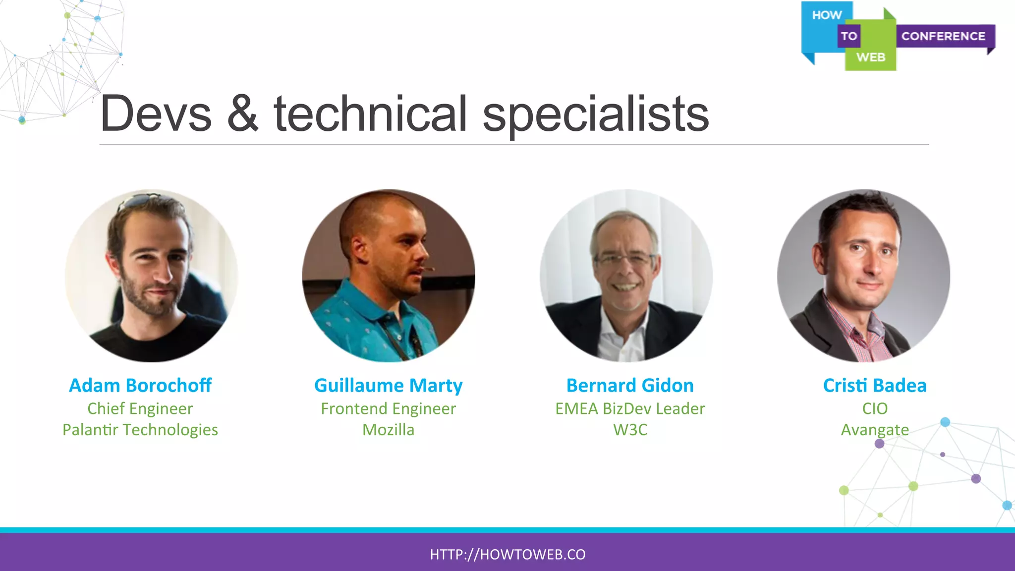 Devs & technical specialists
Adam	
  Borochoﬀ	
  
Chief	
  Engineer	
  
Palan:r	
  Technologies	
  
Guillaume	
  Marty	
  
Frontend	
  Engineer	
  
Mozilla	
  
Bernard	
  Gidon	
  
EMEA	
  BizDev	
  Leader	
  
W3C	
  
Cris7	
  Badea	
  
CIO	
  	
  
Avangate	
  
HTTP://HOWTOWEB.CO	
  
 