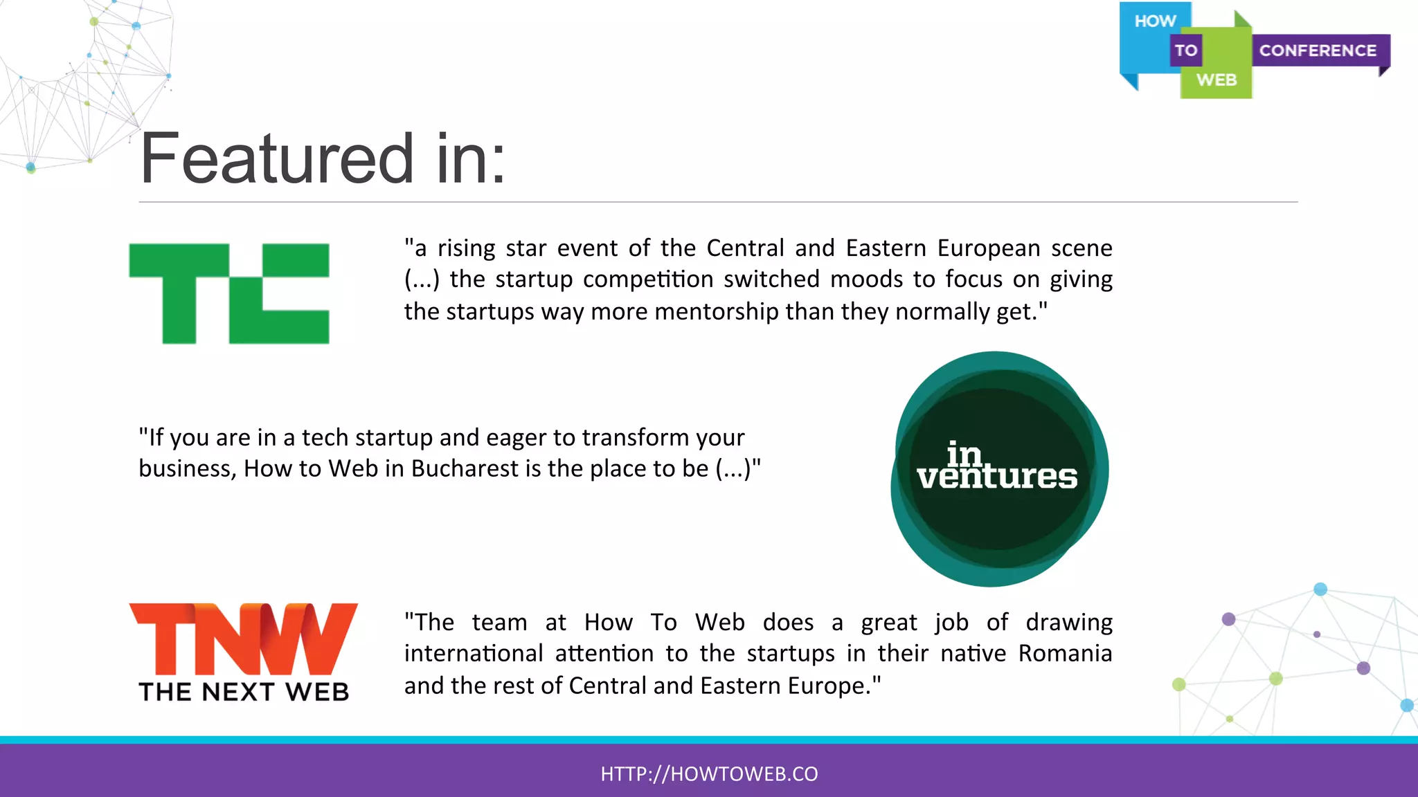 Featured in:
"a	
  rising	
  star	
  event	
  of	
  the	
  Central	
  and	
  Eastern	
  European	
  scene	
  
(...)	
  the	
  startup	
  compe::on	
  switched	
  moods	
  to	
  focus	
  on	
  giving	
  
the	
  startups	
  way	
  more	
  mentorship	
  than	
  they	
  normally	
  get."	
  
"If	
  you	
  are	
  in	
  a	
  tech	
  startup	
  and	
  eager	
  to	
  transform	
  your	
  
business,	
  How	
  to	
  Web	
  in	
  Bucharest	
  is	
  the	
  place	
  to	
  be	
  (...)"	
  
"The	
   team	
   at	
   How	
   To	
   Web	
   does	
   a	
   great	
   job	
   of	
   drawing	
  
interna:onal	
   a[en:on	
   to	
   the	
   startups	
   in	
   their	
   na:ve	
   Romania	
  
and	
  the	
  rest	
  of	
  Central	
  and	
  Eastern	
  Europe."	
  
HTTP://HOWTOWEB.CO	
  
 