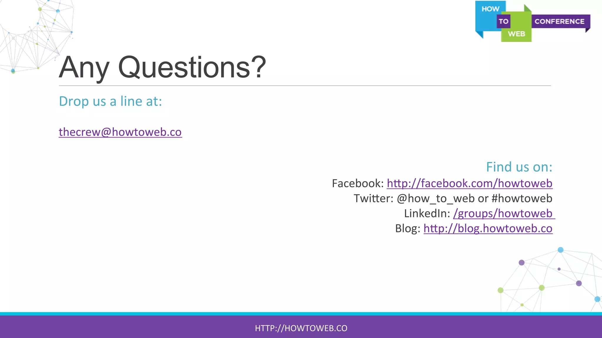 Any Questions?
Drop	
  us	
  a	
  line	
  at:	
  
	
  
thecrew@howtoweb.co	
  
	
  
Find	
  us	
  on:	
  
Facebook:	
  h[p://facebook.com/howtoweb	
  	
  
Twi[er:	
  @how_to_web	
  or	
  #howtoweb	
  
LinkedIn:	
  /groups/howtoweb	
  	
  
Blog:	
  h[p://blog.howtoweb.co	
  	
  
	
  
	
  
	
  
	
  
	
  
HTTP://HOWTOWEB.CO	
  
 
