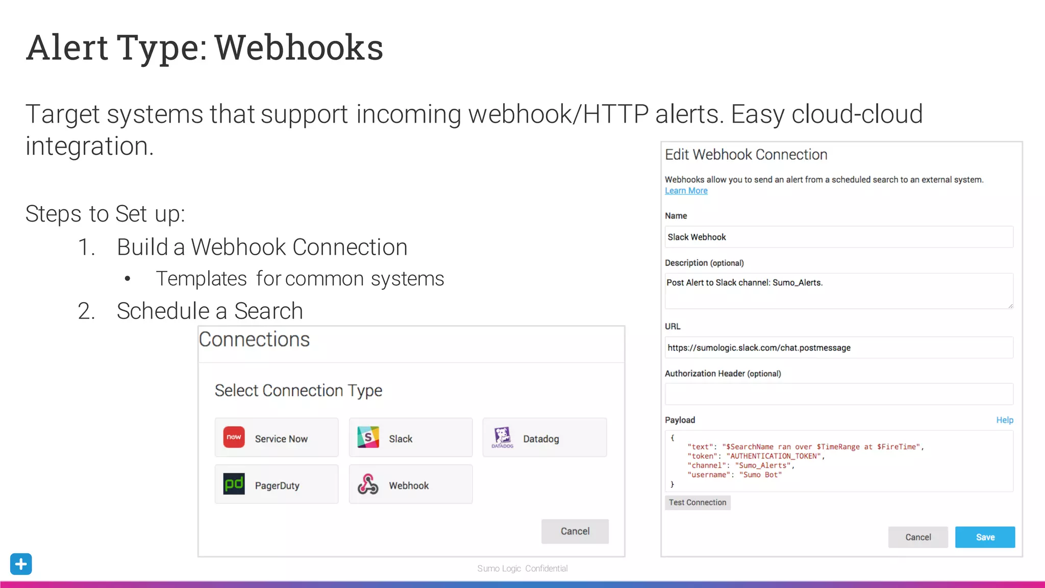 Sumo Logic Confidential
Alert Type: Webhooks
Target systems that support incoming webhook/HTTP alerts. Easy cloud-cloud
integration.
Steps to Set up:
1. Build a Webhook Connection
• Templates for common systems
2. Schedule a Search
 