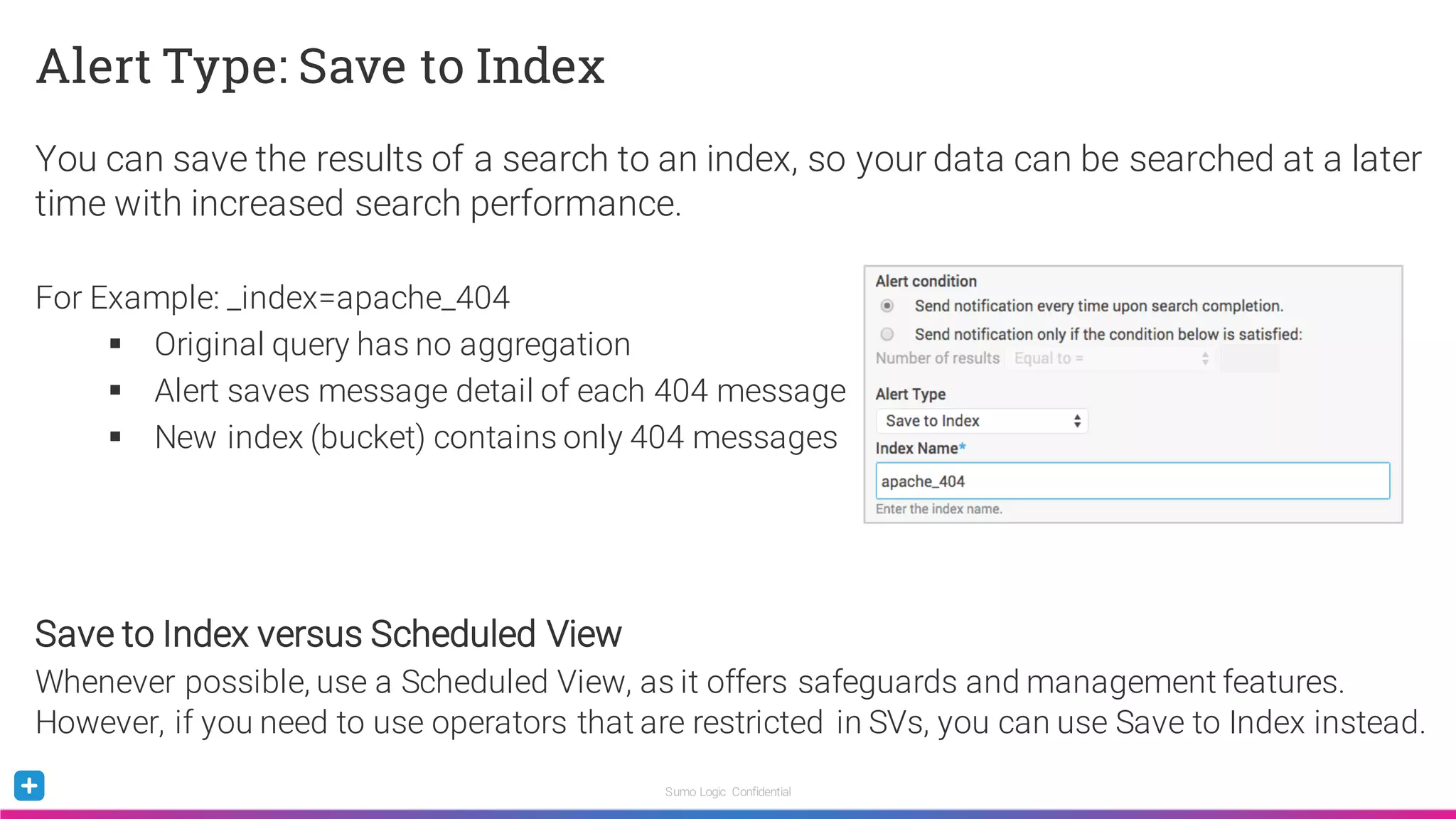 Sumo Logic Confidential
Alert Type: Save to Index
You can save the results of a search to an index, so your data can be searched at a later
time with increased search performance.
For Example: _index=apache_404
§ Original query has no aggregation
§ Alert saves message detail of each 404 message
§ New index (bucket) contains only 404 messages
Save to Index versus Scheduled View
Whenever possible, use a Scheduled View, as it offers safeguards and management features.
However, if you need to use operators that are restricted in SVs, you can use Save to Index instead.
 