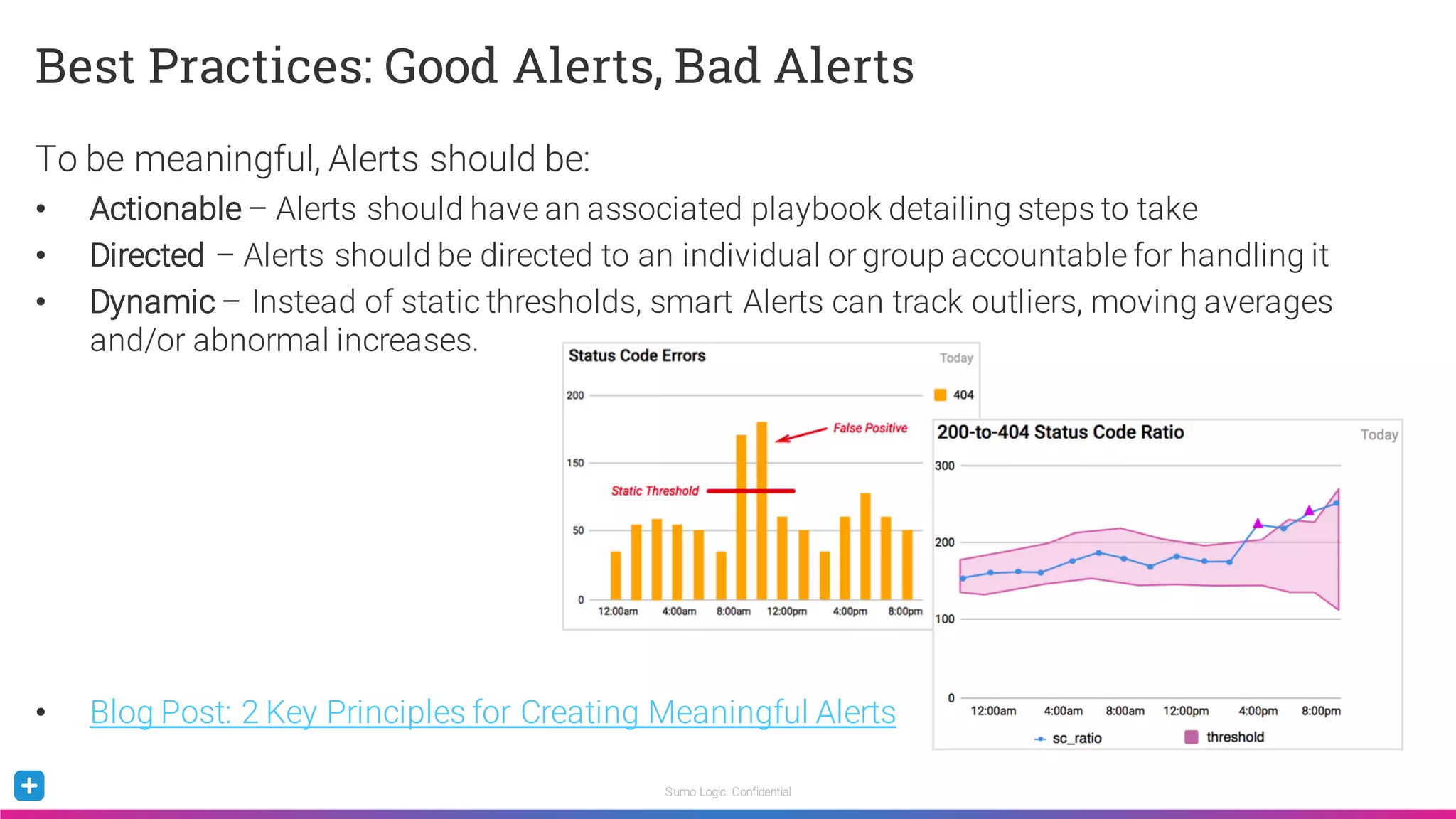 Sumo Logic Confidential
Best Practices: Good Alerts, Bad Alerts
To be meaningful, Alerts should be:
• Actionable – Alerts should have an associated playbook detailing steps to take
• Directed – Alerts should be directed to an individual or group accountable for handling it
• Dynamic – Instead of static thresholds, smart Alerts can track outliers, moving averages
and/or abnormal increases.
• Blog Post: 2 Key Principles for Creating Meaningful Alerts
 