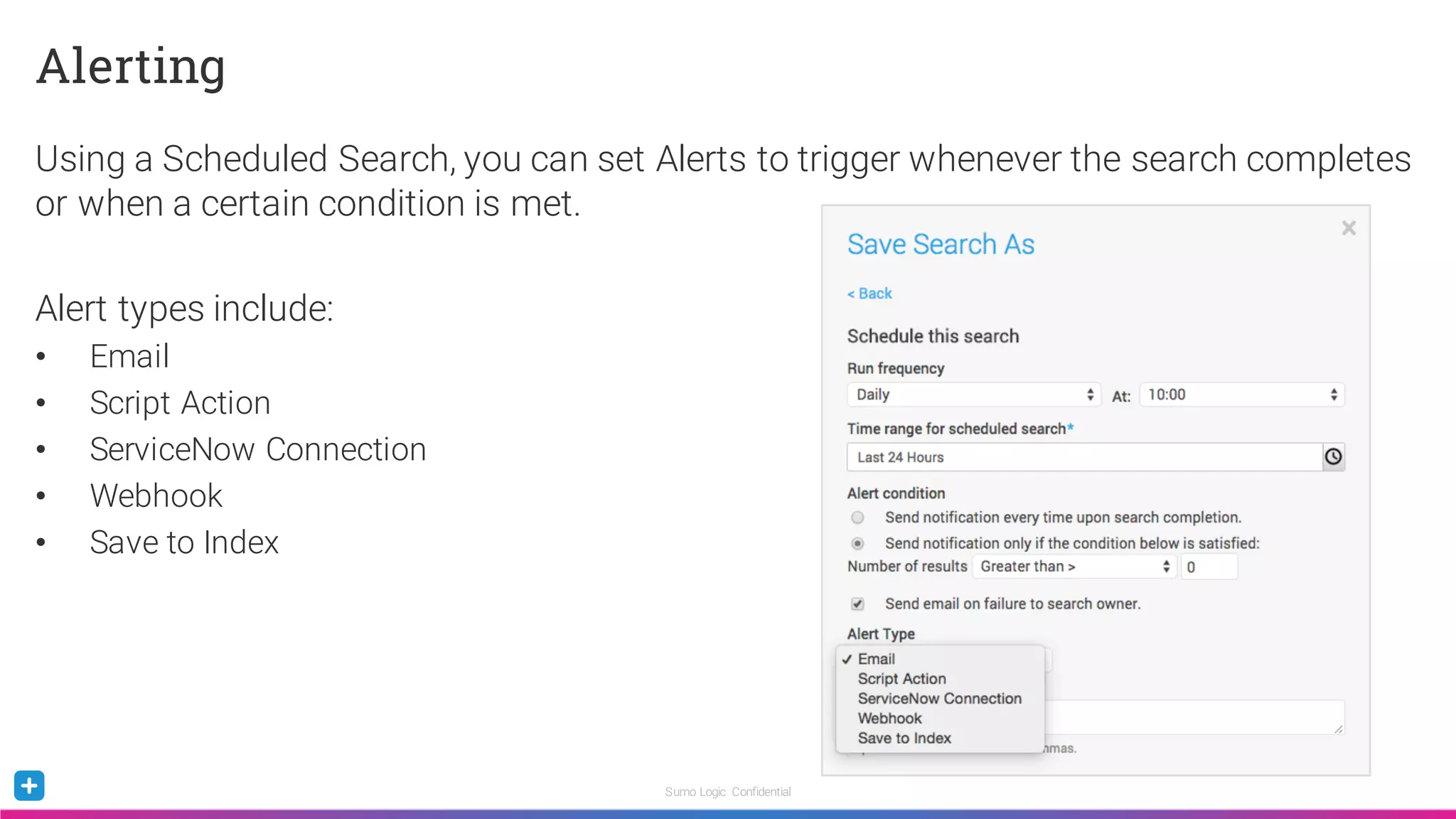 Sumo Logic Confidential
Alerting
Using a Scheduled Search, you can set Alerts to trigger whenever the search completes
or when a certain condition is met.
Alert types include:
• Email
• Script Action
• ServiceNow Connection
• Webhook
• Save to Index
 