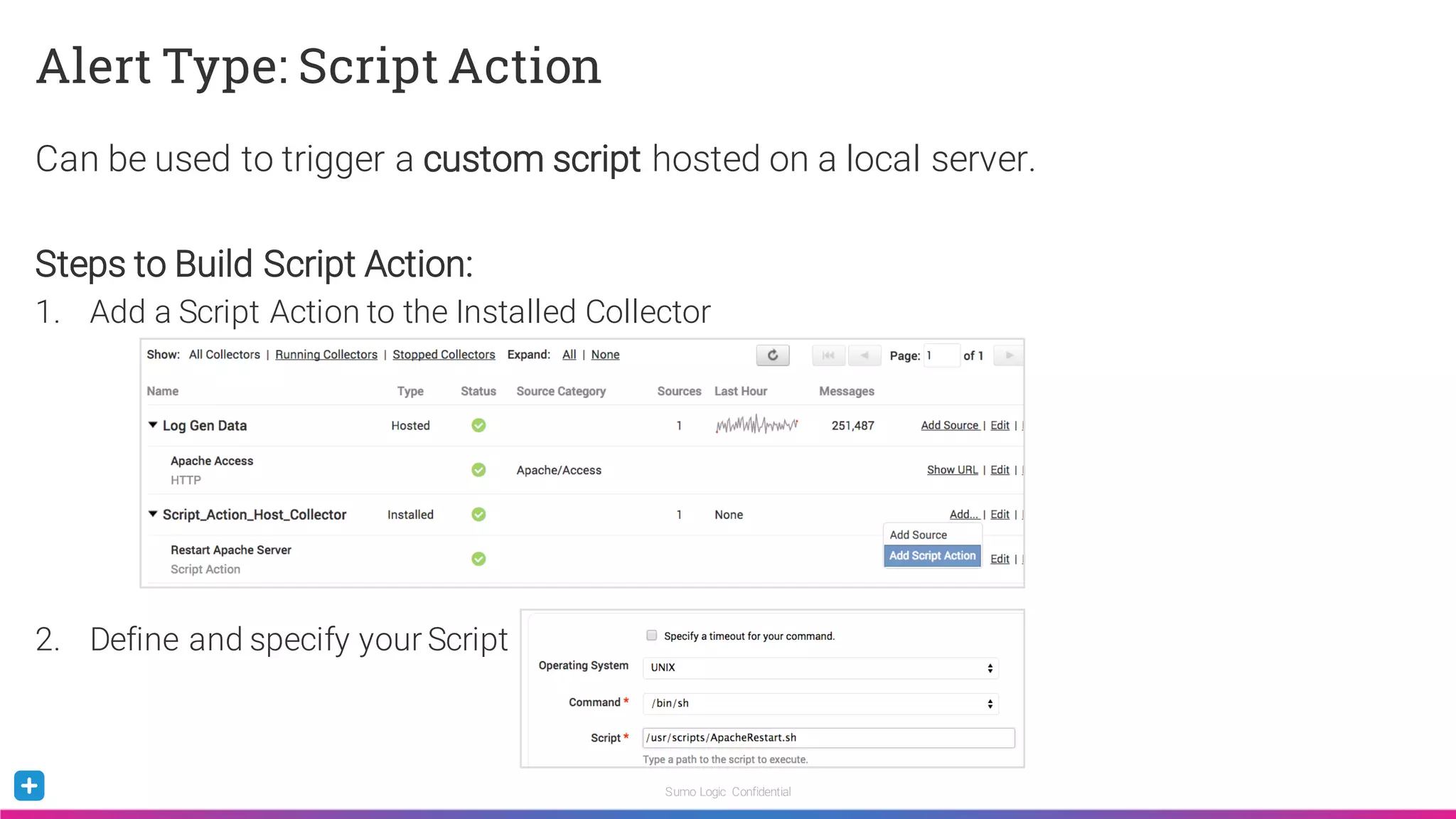 Sumo Logic Confidential
Alert Type: Script Action
Can be used to trigger a custom script hosted on a local server.
Steps to Build Script Action:
1. Add a Script Action to the Installed Collector
2. Define and specify your Script
 