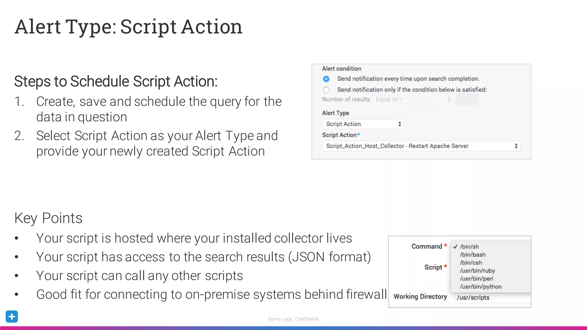 Sumo Logic Confidential
Alert Type: Script Action
Steps to Schedule Script Action:
1. Create, save and schedule the query for the
data in question
2. Select Script Action as your Alert Type and
provide your newly created Script Action
Key Points
• Your script is hosted where your installed collector lives
• Your script has access to the search results (JSON format)
• Your script can call any other scripts
• Good fit for connecting to on-premise systems behind firewall
 