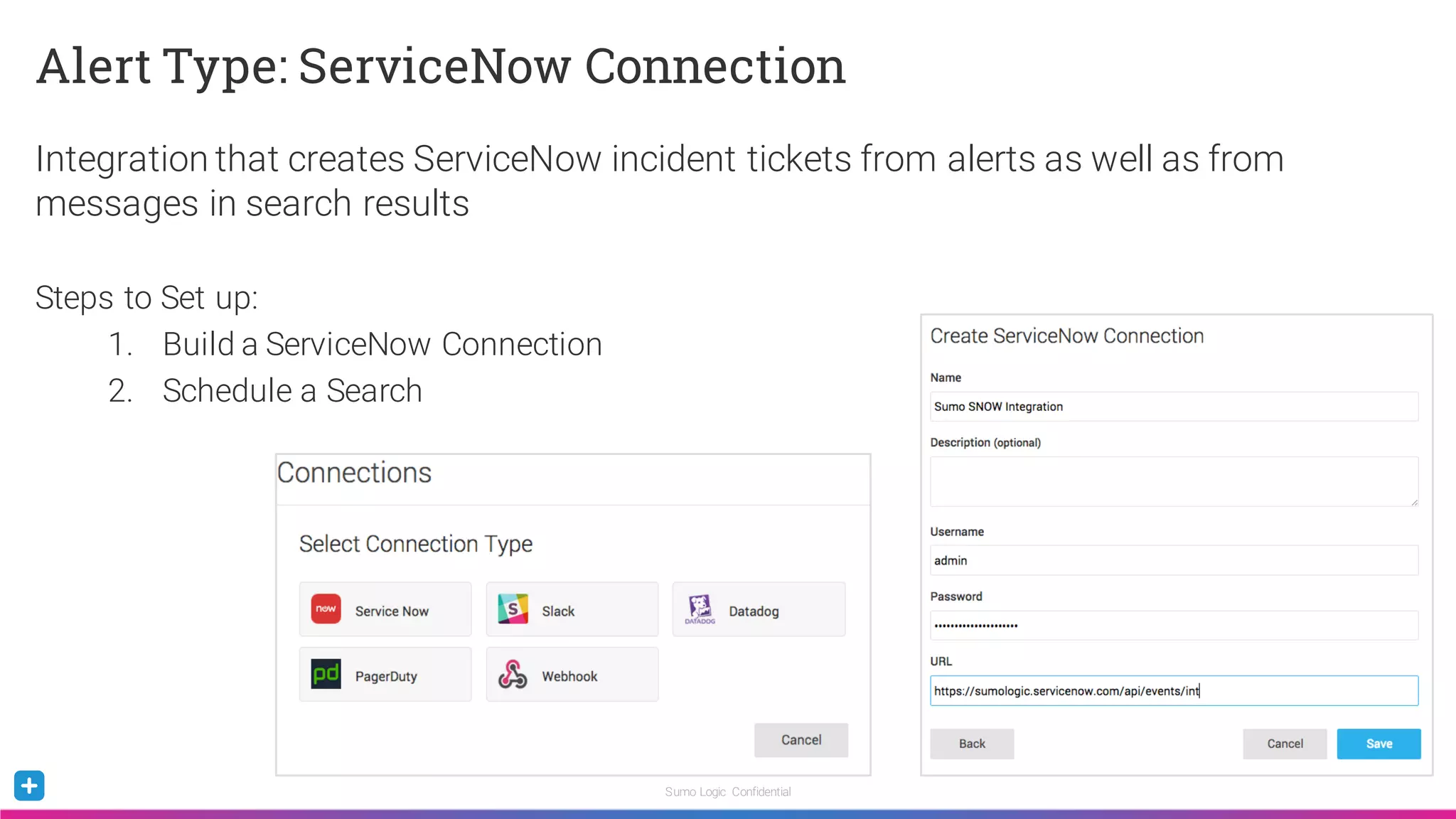 Sumo Logic Confidential
Alert Type: ServiceNow Connection
Integration that creates ServiceNow incident tickets from alerts as well as from
messages in search results
Steps to Set up:
1. Build a ServiceNow Connection
2. Schedule a Search
 