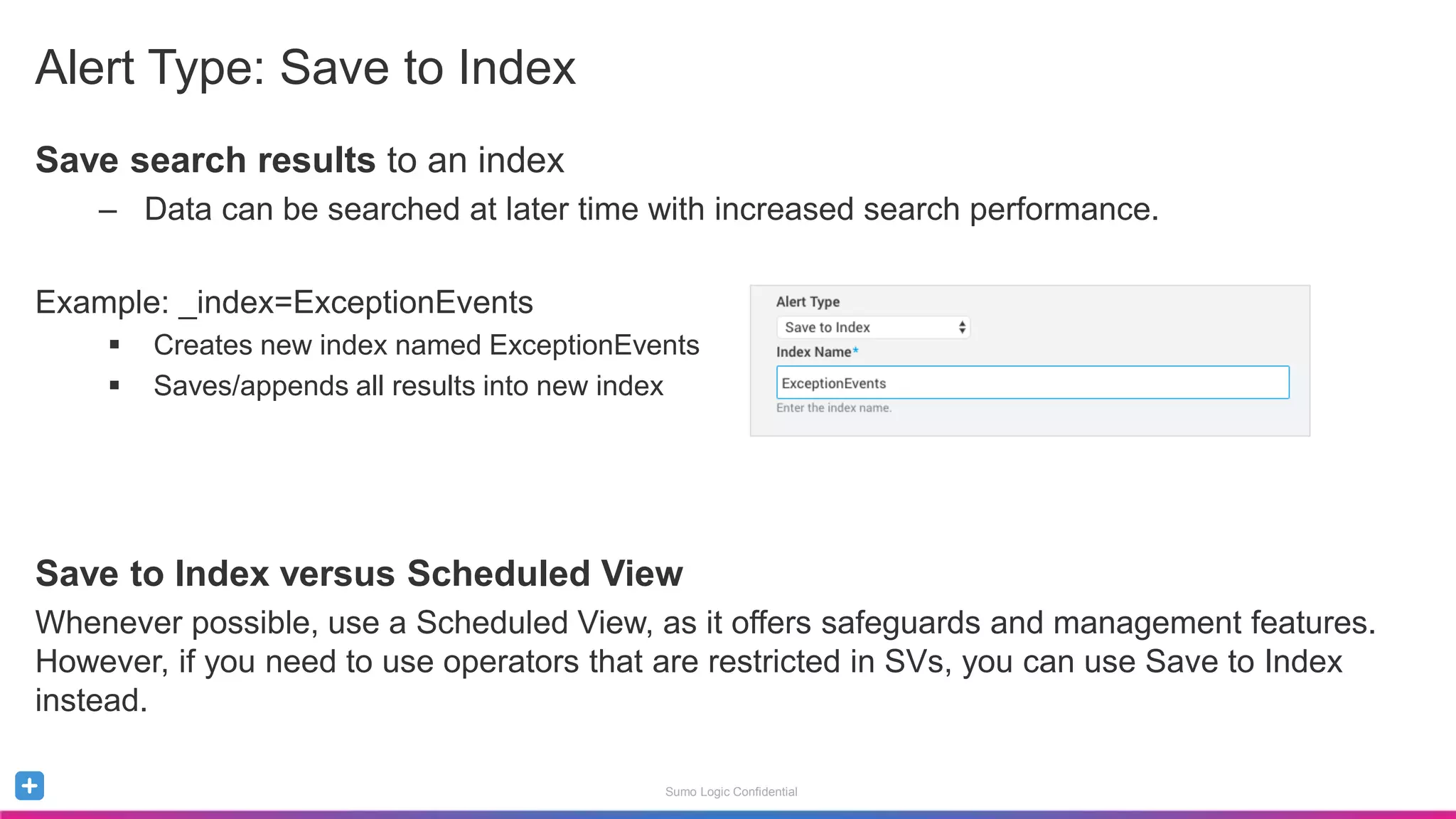 Sumo Logic Confidential
Alert Type: Save to Index
Save search results to an index
– Data can be searched at later time with increased search performance.
Example: _index=ExceptionEvents
 Creates new index named ExceptionEvents
 Saves/appends all results into new index
Save to Index versus Scheduled View
Whenever possible, use a Scheduled View, as it offers safeguards and management features.
However, if you need to use operators that are restricted in SVs, you can use Save to Index
instead.
 