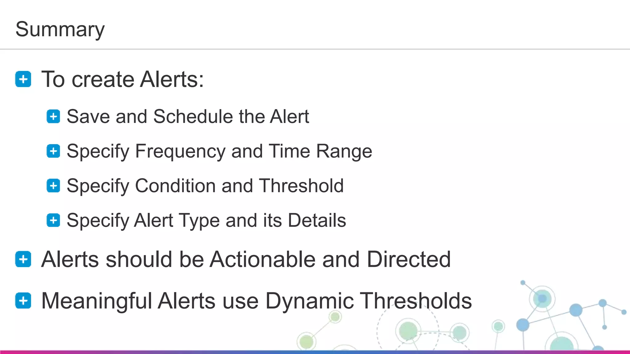 Sumo Logic Confidential
Summary
To create Alerts:
Save and Schedule the Alert
Specify Frequency and Time Range
Specify Condition and Threshold
Specify Alert Type and its Details
Alerts should be Actionable and Directed
Meaningful Alerts use Dynamic Thresholds
 