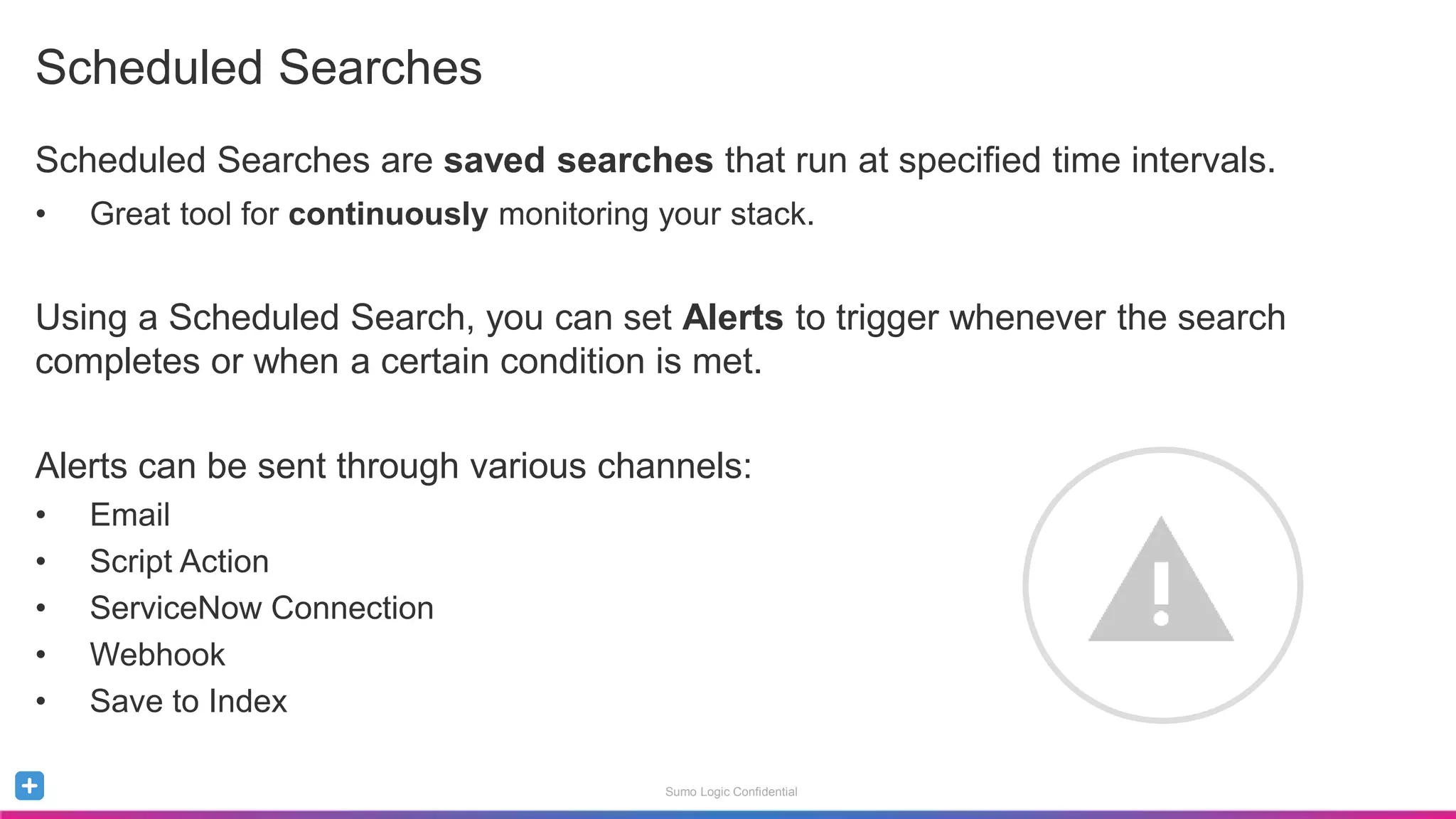 Sumo Logic Confidential
Scheduled Searches
Scheduled Searches are saved searches that run at specified time intervals.
• Great tool for continuously monitoring your stack.
Using a Scheduled Search, you can set Alerts to trigger whenever the search
completes or when a certain condition is met.
Alerts can be sent through various channels:
• Email
• Script Action
• ServiceNow Connection
• Webhook
• Save to Index
 