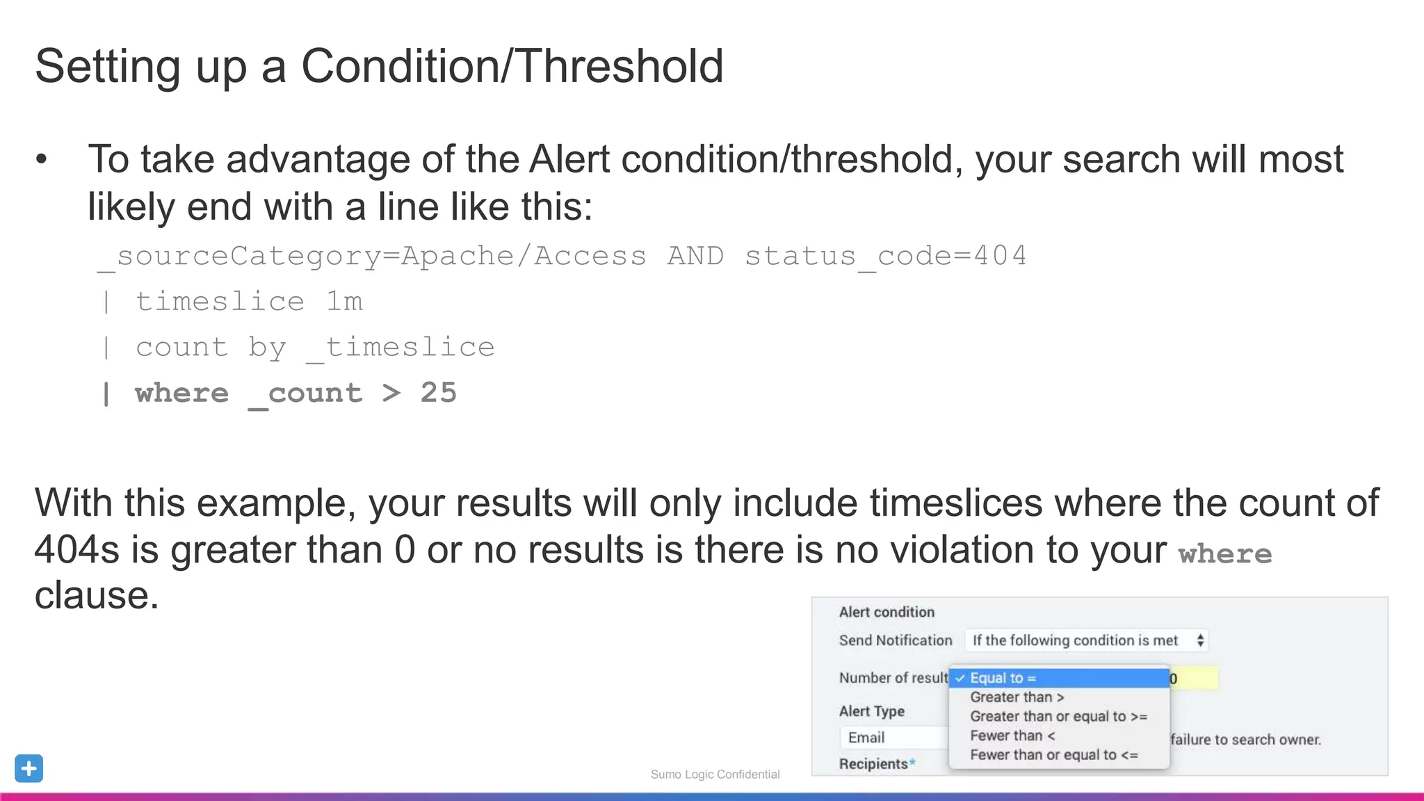 Sumo Logic Confidential
Setting up a Condition/Threshold
• To take advantage of the Alert condition/threshold, your search will most
likely end with a line like this:
_sourceCategory=Apache/Access AND status_code=404
| timeslice 1m
| count by _timeslice
| where _count > 25
With this example, your results will only include timeslices where the count of
404s is greater than 0 or no results is there is no violation to your where
clause.
 