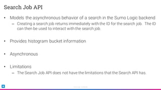 Sumo Logic Confidential
• Models the asynchronous behavior of a search in the Sumo Logic backend
– Creating a search job returns immediately with the ID for the search job. The ID
can then be used to interact with the search job.
• Provides histogram bucket information
• Asynchronous
• Limitations
– The Search Job API does not have the limitations that the Search API has.
Search Job API
 