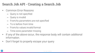 Sumo Logic Confidential
• Common Error Reasons
– Query is not specified
– Query is invalid
– From/to parameters are not specified
– To is before from time
– From/to values invalid format
– Time zone parameter missing
• If any of the above occur, the response body will contain additional
information.
• Don’t forget to properly escape your query
Search Job API - Creating a Search Job
 