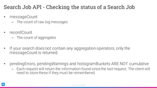 Sumo Logic Confidential
• messageCount
– The count of raw log messages
• recordCount
– The count of aggregates
• If your search does not contain any aggregation operators, only the
messageCount is returned.
• pendingErrors, pendingWarnings and histogramBuckets ARE NOT cumulative
– Each request will return the information found since the last request. The client will
need to store these if they must be remembered.
Search Job API - Checking the status of a Search Job
 