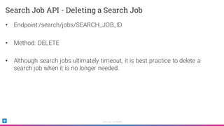 Sumo Logic Confidential
• Endpoint:/search/jobs/SEARCH_JOB_ID
• Method: DELETE
• Although search jobs ultimately timeout, it is best practice to delete a
search job when it is no longer needed.
Search Job API - Deleting a Search Job
 