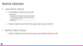 Sumo Logic Confidential
• Java Client Library
– Available on Maven Central
– https://github.com/SumoLogic/sumo-java-client
• Python Client Library
– https://github.com/SumoLogic/sumologic-python-sdk
Search Libraries
 