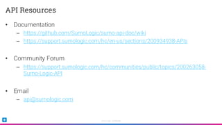 Sumo Logic Confidential
• Documentation
– https://github.com/SumoLogic/sumo-api-doc/wiki
– https://support.sumologic.com/hc/en-us/sections/200934938-APIs
• Community Forum
– https://support.sumologic.com/hc/communities/public/topics/200263058-
Sumo-Logic-API
• Email
– api@sumologic.com
API Resources
 