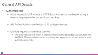 Sumo Logic Confidential
General API Details
• Authentication
– Initial request MUST include a HTTP Basic Authentication header using a
username/password or access id/access key
– API Authentications are limited to 15 calls per minute
– Multiple requests should use cookies
• The initial request will return a cookie containing two attributes: JSESSIONID and
AWSELB. These can be included in subsequent requests to reduce the number of
authentication calls.
 