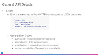 Sumo Logic Confidential
• Errors
– Errors are returned with an HTTP status code and JSON document.
– General Error Codes
• auth.failed – The authentication has failed
• internal.error – Internal server error
• unauthorized – Incorrect username/password
• service.unavailable – The service is unavailable
General API Details
 