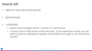 Sumo Logic Confidential
• Ideal for fast, non-trivial queries
• Synchronous
• Limitations
– Search must complete within 1 minute or it will timeout
– A max of about 100K results will be returned. If you need more results, you will
need to execute subsequent requests with smaller time rages or use the Search
Job API.
Search API
 
