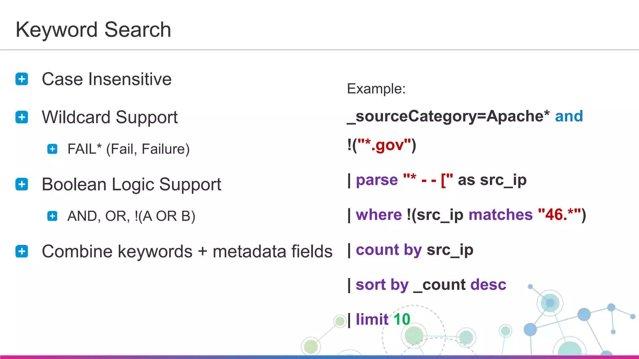 Sumo Logic Confidential
Keyword Search
Case Insensitive
Wildcard Support
FAIL* (Fail, Failure)
Boolean Logic Support
AND, OR, !(A OR B)
Combine keywords + metadata fields
Example:
_sourceCategory=Apache* and
!("*.gov")
| parse "* - - [" as src_ip
| where !(src_ip matches "46.*")
| count by src_ip
| sort by _count desc
| limit 10
 