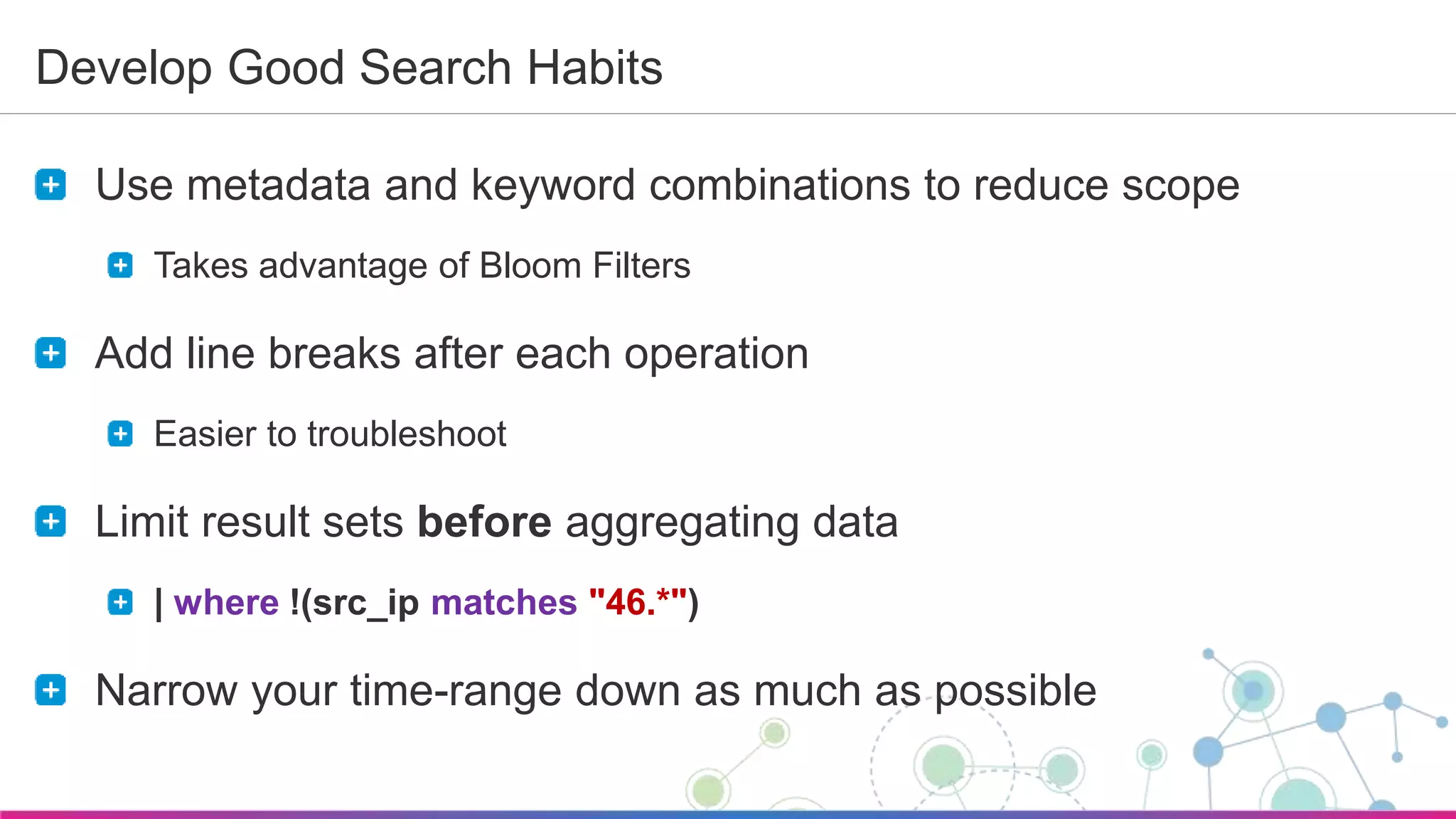 Sumo Logic Confidential
Develop Good Search Habits
Use metadata and keyword combinations to reduce scope
Takes advantage of Bloom Filters
Add line breaks after each operation
Easier to troubleshoot
Limit result sets before aggregating data
| where !(src_ip matches "46.*")
Narrow your time-range down as much as possible
 
