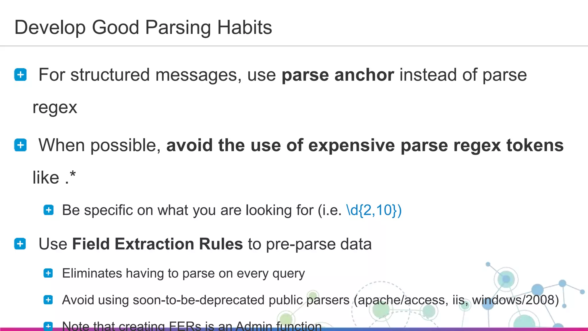 Sumo Logic Confidential
Develop Good Parsing Habits
For structured messages, use parse anchor instead of parse
regex
When possible, avoid the use of expensive parse regex tokens
like .*
Be specific on what you are looking for (i.e. d{2,10})
Use Field Extraction Rules to pre-parse data
Eliminates having to parse on every query
Avoid using soon-to-be-deprecated public parsers (apache/access, iis, windows/2008)
Note that creating FERs is an Admin function
 