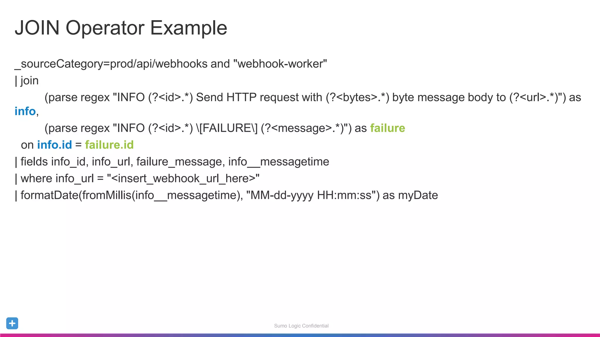 Sumo Logic Confidential
JOIN Operator Example
_sourceCategory=prod/api/webhooks and "webhook-worker"
| join
(parse regex "INFO (?<id>.*) Send HTTP request with (?<bytes>.*) byte message body to (?<url>.*)") as
info,
(parse regex "INFO (?<id>.*) [FAILURE] (?<message>.*)") as failure
on info.id = failure.id
| fields info_id, info_url, failure_message, info__messagetime
| where info_url = "<insert_webhook_url_here>"
| formatDate(fromMillis(info__messagetime), "MM-dd-yyyy HH:mm:ss") as myDate
 