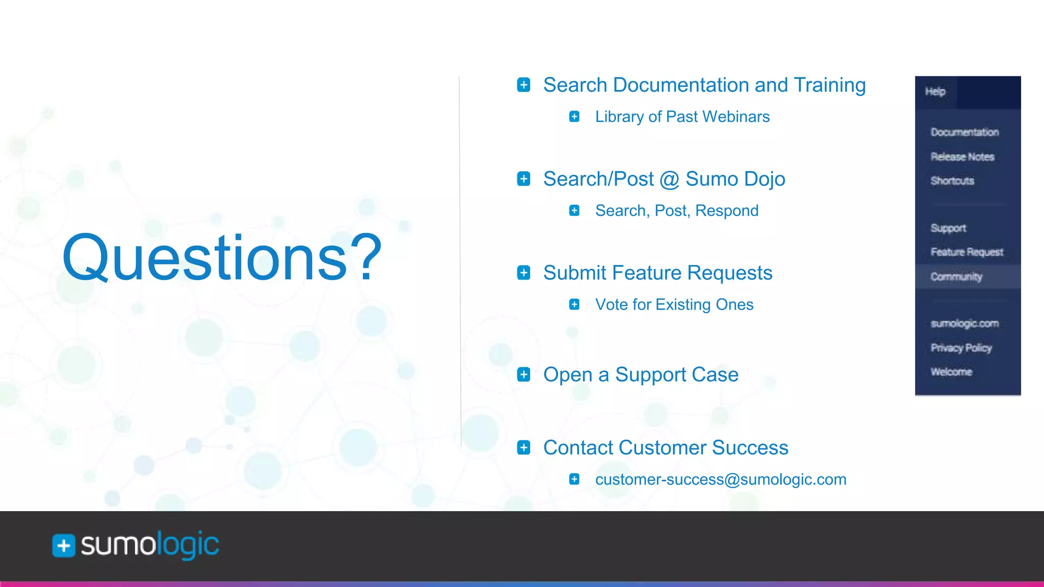 Sumo Logic Confidential
Questions?
Search Documentation and Training
Library of Past Webinars
Search/Post @ Sumo Dojo
Search, Post, Respond
Submit Feature Requests
Vote for Existing Ones
Open a Support Case
Contact Customer Success
customer-success@sumologic.com
 