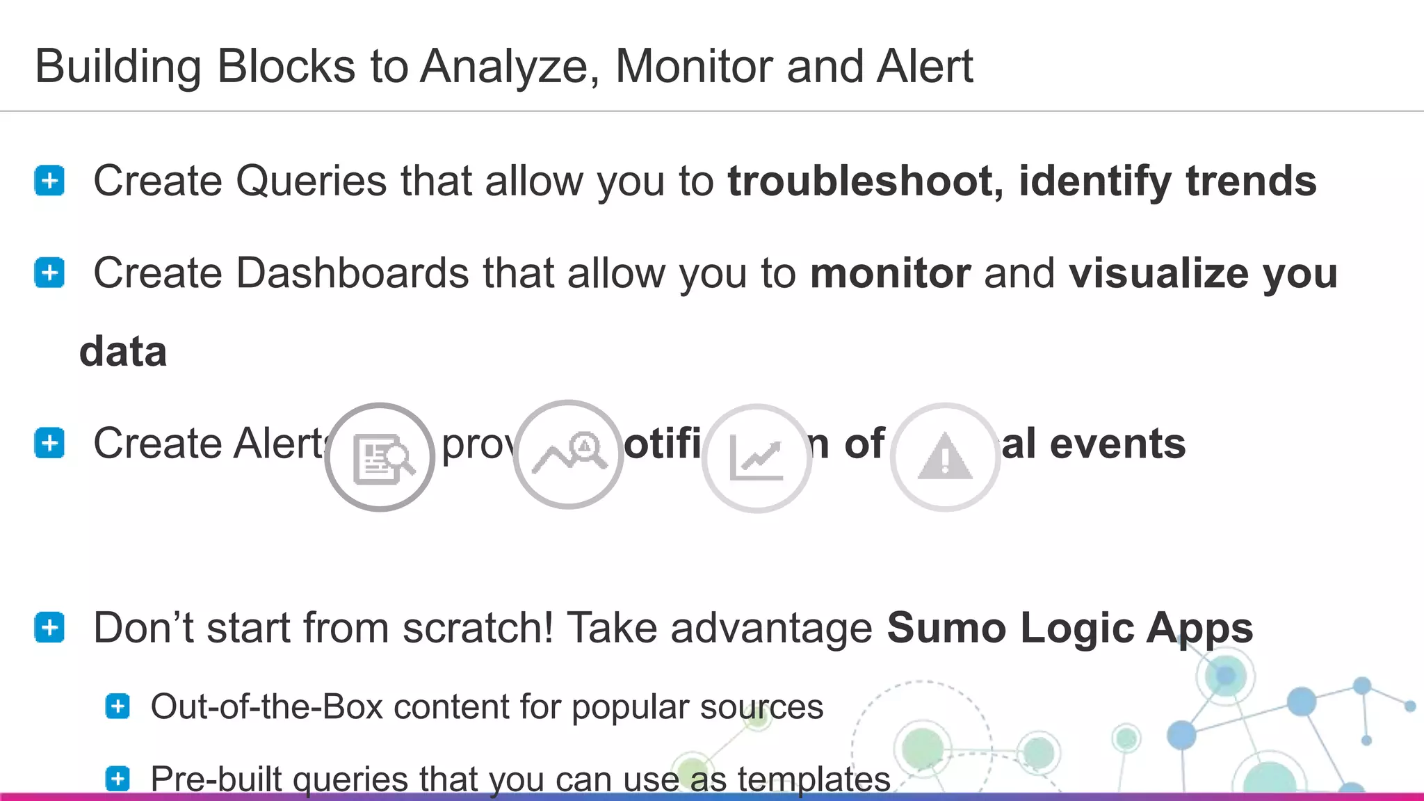 Sumo Logic Confidential
Building Blocks to Analyze, Monitor and Alert
Create Queries that allow you to troubleshoot, identify trends
Create Dashboards that allow you to monitor and visualize you
data
Create Alerts that provide notification of critical events
Don’t start from scratch! Take advantage Sumo Logic Apps
Out-of-the-Box content for popular sources
Pre-built queries that you can use as templates
 