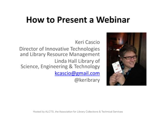 How to Present a Webinar
Keri Cascio
Director of Innovative Technologies
and Library Resource Management
Linda Hall Library of
Science, Engineering & Technology
kcascio@gmail.com
@keribrary

Hosted by ALCTS, the Association for Library Collections & Technical Services

 
