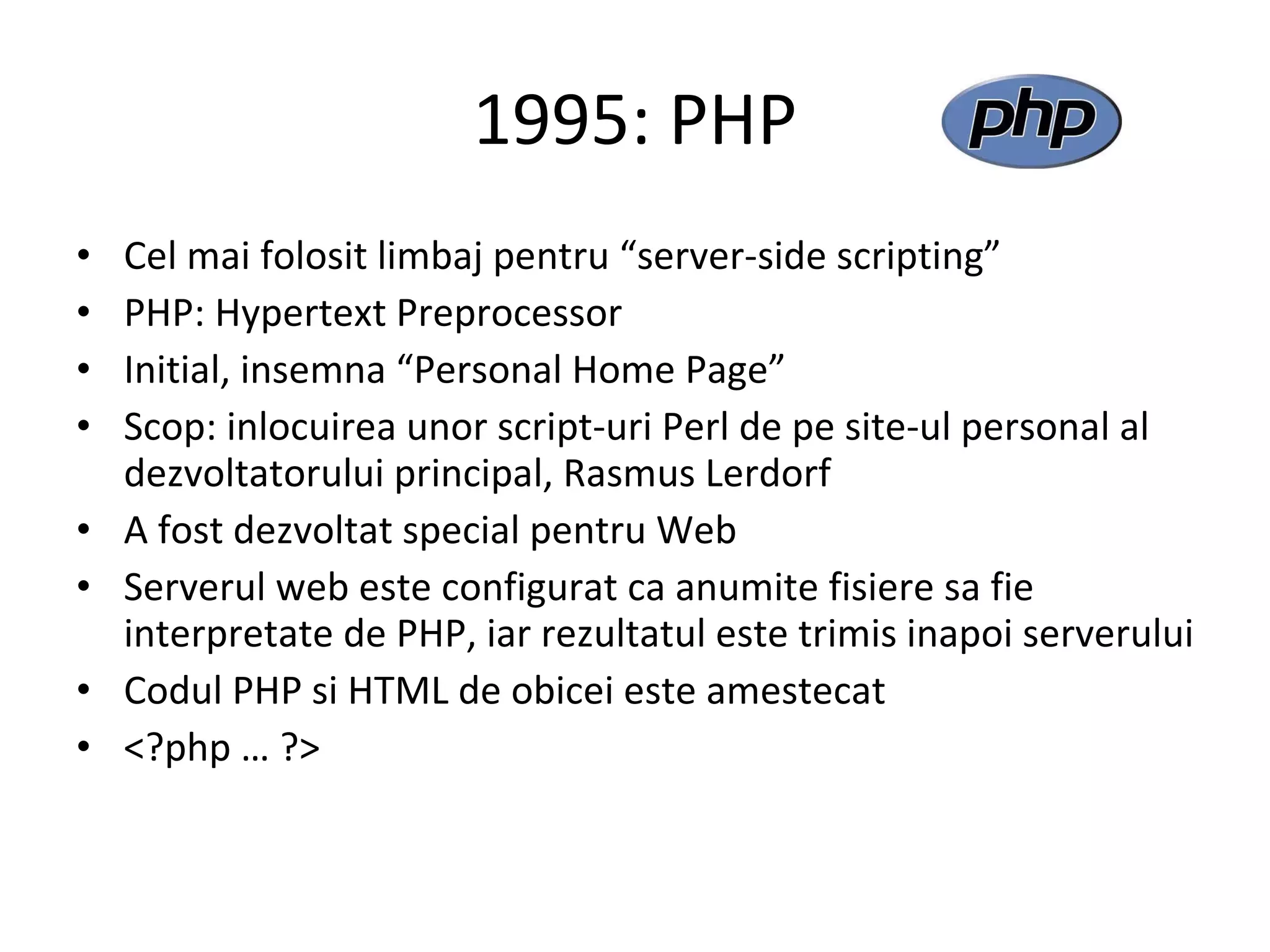 1995: PHP Cel mai folosit limbaj pentru “server-side scripting” PHP: Hypertext Preprocessor  Initial, insemna “Personal Home Page” Scop: inlocuirea unor script-uri Perl de pe site-ul personal al dezvoltatorului principal, Rasmus Lerdorf A fost dezvoltat special pentru Web Serverul web este configurat ca anumite fisiere sa fie interpretate de PHP, iar rezultatul este trimis inapoi serverului Codul PHP si HTML de obicei este amestecat <?php … ?> 